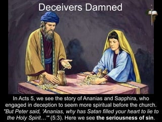 In Acts 5, we see the story of Ananias and Sapphira, who
engaged in deception to seem more spiritual before the church.
"But Peter said, 'Ananias, why has Satan filled your heart to lie to
the Holy Spirit…'" (5:3). Here we see the seriousness of sin.
Deceivers Damned
 