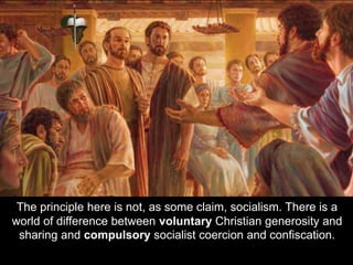 The principle here is not, as some claim, socialism. There is a
world of difference between voluntary Christian generosity and
sharing and compulsory socialist coercion and confiscation.
 