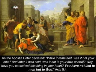 As the Apostle Peter declared: "While it remained, was it not your
own? And after it was sold, was it not in your own control? Why
have you conceived this thing in your heart? You have not lied to
men but to God." Acts 5:4.
 