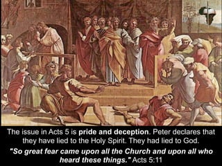 The issue in Acts 5 is pride and deception. Peter declares that
they have lied to the Holy Spirit. They had lied to God.
"So great fear came upon all the Church and upon all who
heard these things." Acts 5:11
 