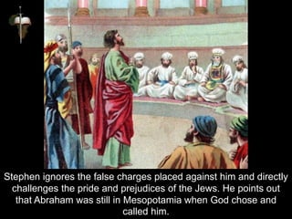 Stephen ignores the false charges placed against him and directly
challenges the pride and prejudices of the Jews. He points out
that Abraham was still in Mesopotamia when God chose and
called him.
 