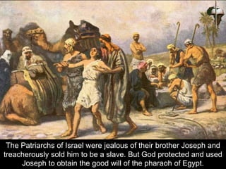 The Patriarchs of Israel were jealous of their brother Joseph and
treacherously sold him to be a slave. But God protected and used
Joseph to obtain the good will of the pharaoh of Egypt.
 