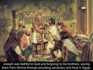 Joseph was faithful to God and forgiving to his brothers, saving
them from famine through providing sanctuary and food in Egypt.
 