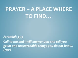PRAYER – A PLACE WHERE
TO FIND…
Jeremiah 33:3
Call to me and I will answer you and tell you
great and unsearchable things you do not know.
(NIV)
 
