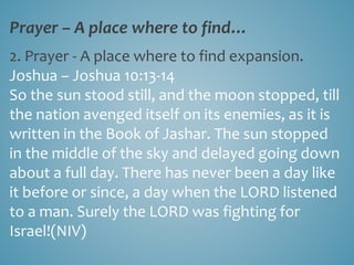Prayer – A place where to find…
2. Prayer - A place where to find expansion.
Joshua – Joshua 10:13-14
So the sun stood still, and the moon stopped, till
the nation avenged itself on its enemies, as it is
written in the Book of Jashar. The sun stopped
in the middle of the sky and delayed going down
about a full day. There has never been a day like
it before or since, a day when the LORD listened
to a man. Surely the LORD was fighting for
Israel!(NIV)
 