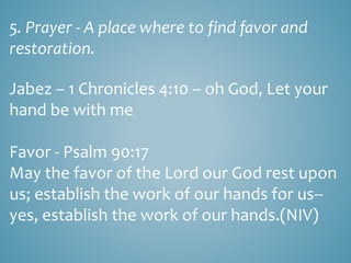 5. Prayer - A place where to find favor and
restoration.
Jabez – 1 Chronicles 4:10 – oh God, Let your
hand be with me
Favor - Psalm 90:17
May the favor of the Lord our God rest upon
us; establish the work of our hands for us--
yes, establish the work of our hands.(NIV)
 