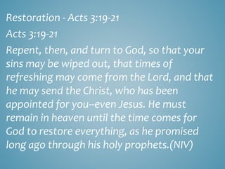 Restoration - Acts 3:19-21
Acts 3:19-21
Repent, then, and turn to God, so that your
sins may be wiped out, that times of
refreshing may come from the Lord, and that
he may send the Christ, who has been
appointed for you--even Jesus. He must
remain in heaven until the time comes for
God to restore everything, as he promised
long ago through his holy prophets.(NIV)
 