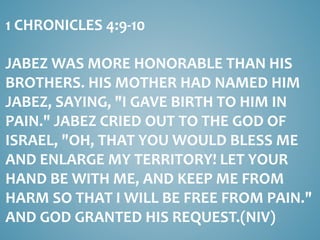 1 CHRONICLES 4:9-10
JABEZ WAS MORE HONORABLE THAN HIS
BROTHERS. HIS MOTHER HAD NAMED HIM
JABEZ, SAYING, "I GAVE BIRTH TO HIM IN
PAIN." JABEZ CRIED OUT TO THE GOD OF
ISRAEL, "OH, THAT YOU WOULD BLESS ME
AND ENLARGE MY TERRITORY! LET YOUR
HAND BE WITH ME, AND KEEP ME FROM
HARM SO THAT I WILL BE FREE FROM PAIN."
AND GOD GRANTED HIS REQUEST.(NIV)
 