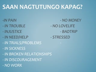 SAAN NAGTUTUNGO KAPAG?
-IN PAIN - NO MONEY
- IN TROUBLE - NO LOVELIFE
- INJUSTICE - BADTRIP
- IN NEED/HELP - STRESSED
- IN TRIALS/PROBLEMS -
- IN SICKNESS
- IN BROKEN RELATIONSHIPS
- IN DISCOURAGEMENT
- NO WORK
 
