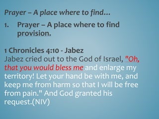 Prayer – A place where to find…
1. Prayer – A place where to find
provision.
1 Chronicles 4:10 - Jabez
Jabez cried out to the God of Israel, "Oh,
that you would bless me and enlarge my
territory! Let your hand be with me, and
keep me from harm so that I will be free
from pain." And God granted his
request.(NIV)
 