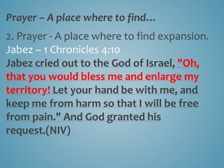 Prayer – A place where to find…
2. Prayer - A place where to find expansion.
Jabez – 1 Chronicles 4:10
Jabez cried out to the God of Israel, "Oh,
that you would bless me and enlarge my
territory! Let your hand be with me, and
keep me from harm so that I will be free
from pain." And God granted his
request.(NIV)
 