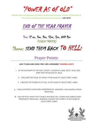 “POWER AS OF OLD”
Behold, I give unto you power to tread on serpents and scorpions, and over all the power of
the enemy: and nothing shall by any means hurt you. Luke 10:19
END OF THE YEAR PRAYER
Time: 12 am, 3am, 9am, 12pm, 3pm, AND 9pm
(CHAIN PRAYER)
SEND THEM BACK TO HELL!
Theme:
Prayer Points:
(SAY IT LOUD AND CLEAR, PRAY LIKE A WOUNDED “WARRING LION”)
1. BY THE AUTHORITY OF THE HOLY GHOST, I COVER MY LAND, BODY, SOUL AND
SPIRIT WITH THE BLOOD OF JESUS.
2. I DECLARE THIS HOUR, MY HOUR, IN THE NAME OF JESUS CHRIST, AMEN.
3. I RECEIVE THE POWER AS OF OLD, IN THE NAME OF JESUS CHRIST, AMEN.
4. I TAKE AUTHORITY OVER EVERY INTERFERENCES, WEAKNESS, AND MANIPULATIONS
FROM HELL.
5. I AM THE ROCK WHICH THE CHURCH WAS BUILT ON, I STAND AND SUBDUE EVERY
PERSONALITY FROM HELL, WORKING AGAINST THE CHURCH, IN THE NAME OF
JESUS CHRIST, AMEN.
 