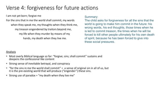 Verse 4: forgiveness for future actions
I am not yet born; forgive me
For the sins that in me the world shall commit, my words
when they speak me, my thoughts when they think me,
my treason engendered by traitors beyond me,
my life when they murder by means of my
hands, my death when they live me.
Analysis
• Most overly Biblical language so far: “forgive; sins; shall commit” sustains and
deepens the confessional like content
• Strong sense of inevitable betrayal, and conspiracy
• “for the sins in me the world shall commit” = a sense of original sin in all of us, but
it is the pre-existing world that will produce (“engender”) these sins.
• Strong use of paradox = “my death when they live me”
Summary:
The child asks for forgiveness for all the sins that the
world is going to make him commit in the future: his
wrong words, his evil thoughts, those times when he
is led to commit treason, the times when he will be
forced to kill other people ultimately for his own death
of spirit, because he has been forced to give into
these social pressures.
 
