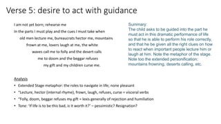Verse 5: desire to act with guidance
I am not yet born; rehearse me
In the parts I must play and the cues I must take when
old men lecture me, bureaucrats hector me, mountains
frown at me, lovers laugh at me, the white
waves call me to folly and the desert calls
me to doom and the beggar refuses
my gift and my children curse me.
Analysis
• Extended Stage metaphor: the roles to navigate in life; none pleasant
• “Lecture, hector (internal rhyme), frown, laugh, refuses, curse = visceral verbs
• “Folly, doom, beggar refuses my gift = lexis generally of rejection and humiliation
• Tone: ‘If life is to be this bad, is it worth it?’ – pessimistic? Resignation?
Summary:
The child asks to be guided into the part he
must act in this dramatic performance of life
so that he is able to perform his role correctly,
and that he be given all the right clues on how
to react when important people lecture him or
laugh at him. Note the metaphor of the stage.
Note too the extended personification:
mountains frowning, deserts calling, etc.
 
