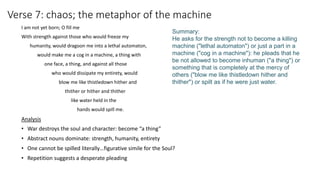 Verse 7: chaos; the metaphor of the machine
I am not yet born; O fill me
With strength against those who would freeze my
humanity, would dragoon me into a lethal automaton,
would make me a cog in a machine, a thing with
one face, a thing, and against all those
who would dissipate my entirety, would
blow me like thistledown hither and
thither or hither and thither
like water held in the
hands would spill me.
Analysis
• War destroys the soul and character: become “a thing”
• Abstract nouns dominate: strength, humanity, entirety
• One cannot be spilled literally…figurative simile for the Soul?
• Repetition suggests a desperate pleading
Summary:
He asks for the strength not to become a killing
machine ("lethal automaton") or just a part in a
machine ("cog in a machine"): he pleads that he
be not allowed to become inhuman ("a thing") or
something that is completely at the mercy of
others ("blow me like thistledown hither and
thither") or spilt as if he were just water.
 