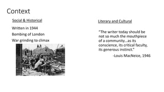 Context
Social & Historical
Written in 1944
Bombing of London
War grinding to climax
Literary and Cultural
“The writer today should be
not so much the mouthpiece
of a community…as its
conscience, its critical faculty,
its generous instinct.”
-Louis MacNeice, 1946
 