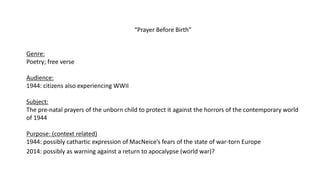 “Prayer Before Birth”
Genre:
Poetry; free verse
Audience:
1944: citizens also experiencing WWII
Subject:
The pre-natal prayers of the unborn child to protect it against the horrors of the contemporary world
of 1944
Purpose: (context related)
1944: possibly cathartic expression of MacNeice’s fears of the state of war-torn Europe
2014: possibly as warning against a return to apocalypse (world war)?
 