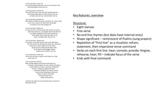 I am not yet born; O hear me.
Let not the bloodsucking bat or the rat or the stoat or the
club-footed ghoul come near me.
I am not yet born, console me.
I fear that the human race may with tall walls wall me,
with strong drugs dope me, with wise lies lure me,
on black racks rack me, in blood-baths roll me.
I am not yet born; provide me
With water to dandle me, grass to grow for me, trees to talk
to me, sky to sing to me, birds and a white light
in the back of my mind to guide me.
I am not yet born; forgive me
For the sins that in me the world shall commit, my words
when they speak me, my thoughts when they think me,
my treason engendered by traitors beyond me,
my life when they murder by means of my
hands, my death when they live me.
I am not yet born; rehearse me
In the parts I must play and the cues I must take when
old men lecture me, bureaucrats hector me, mountains
frown at me, lovers laugh at me, the white
waves call me to folly and the desert calls
me to doom and the beggar refuses
my gift and my children curse me.
I am not yet born; O hear me,
Let not the man who is beast or who thinks he is God
come near me.
I am not yet born; O fill me
With strength against those who would freeze my
humanity, would dragoon me into a lethal automaton,
would make me a cog in a machine, a thing with
one face, a thing, and against all those
who would dissipate my entirety, would
blow me like thistledown hither and
thither or hither and thither
like water held in the
hands would spill me.
Let them not make me a stone and let them not spill me.
Otherwise kill me.
Key features: overview
Structure:
• Eight stanzas
• Free verse
• No end line rhymes (but does have internal ones)
• Shape significant – reminiscent of Psalms (sung prayers)
• Repetition of “First line” as a ritualistic refrain;
statement, then imperative tense command
• Verbs on each first line: hear; console; provide; forgive;
rehearse; hear; fill – indicate focus of the verse
• Ends with final command
 