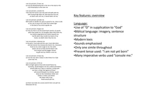 I am not yet born; O hear me.
Let not the bloodsucking bat or the rat or the stoat or the
club-footed ghoul come near me.
I am not yet born, console me.
I fear that the human race may with tall walls wall me,
with strong drugs dope me, with wise lies lure me,
on black racks rack me, in blood-baths roll me.
I am not yet born; provide me
With water to dandle me, grass to grow for me, trees to talk
to me, sky to sing to me, birds and a white light
in the back of my mind to guide me.
I am not yet born; forgive me
For the sins that in me the world shall commit, my words
when they speak me, my thoughts when they think me,
my treason engendered by traitors beyond me,
my life when they murder by means of my
hands, my death when they live me.
I am not yet born; rehearse me
In the parts I must play and the cues I must take when
old men lecture me, bureaucrats hector me, mountains
frown at me, lovers laugh at me, the white
waves call me to folly and the desert calls
me to doom and the beggar refuses
my gift and my children curse me.
I am not yet born; O hear me,
Let not the man who is beast or who thinks he is God
come near me.
I am not yet born; O fill me
With strength against those who would freeze my
humanity, would dragoon me into a lethal automaton,
would make me a cog in a machine, a thing with
one face, a thing, and against all those
who would dissipate my entirety, would
blow me like thistledown hither and
thither or hither and thither
like water held in the
hands would spill me.
Let them not make me a stone and let them not spill me.
Otherwise kill me.
Key features: overview
Language:
•Use of “O” in supplication to “God”
•Biblical language: imagery, sentence
structure
•Modern lexis
•Sounds emphasised
•Only one simile throughout
•Present tense used: “I am not yet born”
•Many imperative verbs used “console me.”
 
