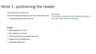 Verse 1: positioning the reader
I am not yet born; O hear me.
Let not the bloodsucking bat or the rat or the stoat or the
club-footed ghoul come near me.
Analysis
• Monosyllables in 2nd line
• Pace rolled on as a result
• Listed mammals are associated with evil
• Images of hell and deformity
• Childhood nightmares
Summary:
The first fear refers to all the frightening things of
the night, both real and imaginary.
 