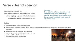 Verse 2: fear of coercion
I am not yet born, console me.
I fear that the human race may with tall walls wall me,
with strong drugs dope me, with wise lies lure me,
on black racks rack me, in blood-baths roll me.
Analysis
• Assonance creates rolling, inevitable pace
• Internal rhyme “Wise lies lure me….black racks rack” create a fearsome chant-like quality; ritualistic quality of the
soothsayer
• Oxymoron “wise lies” enforces idea of trickery
• Imagery staggeringly graphic “blood-baths roll me”
• All echoes the context of 1944/War
Summary:
Next is the fear of being closed in by lies
and persuasion, being led by drugs,
tortured both mentally and physically, and
being made to participate in warfare and
other massacres.
 