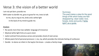 Verse 3: the vision of a better world
I am not yet born; provide me
With water to dandle me, grass to grow for me, trees to talk
to me, sky to sing to me, birds and a white light
in the back of my mind to guide me.
Analysis
• No words more than two syllable: language of innocence
• Mystical white light hints at a pure vision
• Joyful contrast from previous verses and provides shock of next verses
• Whole poem full of personal pronouns: I, me, my, which provides the intimate feeling of confession
• Dandle - to dance an infant in the lap/on the knees – creates a family image
Summary:
The poet makes a plea for the good
things of life which today are fast
disappearing: clean water, love,
forests, birds and purity ("white
light") as a guide.
 