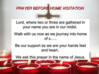 Lord, where two or three are gathered in your name you are in our midst.  Walk with us now as we journey into home of x….. Be our support as we are your hands feet and heart.  We ask this prayer in the name of Jesus. PRAYER BEFORE HOME VISITATION 