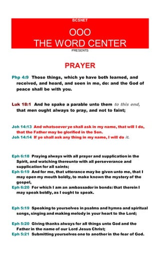 BCSNET
OOO
THE WORD CENTER
PRESENTS
PRAYER
Php 4:9 Those things, which ye have both learned, and
received, and heard, and seen in me, do: and the God of
peace shall be with you.
Luk 18:1 And he spake a parable unto them to this end,
that men ought always to pray, and not to faint;
Joh 14:13 And whatsoever ye shall ask in my name, that will I do,
that the Father may be glorified in the Son.
Joh 14:14 If ye shall ask any thing in my name, I will do it.
Eph 6:18 Praying always with all prayer and supplication in the
Spirit, and watching thereunto with all perseverance and
supplication for all saints;
Eph 6:19 And for me, that utterance may be given unto me, that I
may open my mouth boldly, to make known the mystery of the
gospel,
Eph 6:20 For which I am an ambassador in bonds: that therein I
may speak boldly, as I ought to speak.
Eph 5:19 Speaking to yourselves in psalms and hymns and spiritual
songs, singing and making melody in your heart to the Lord;
Eph 5:20 Giving thanks always for all things unto God and the
Father in the name of our Lord Jesus Christ;
Eph 5:21 Submitting yourselves one to another in the fear of God.
 