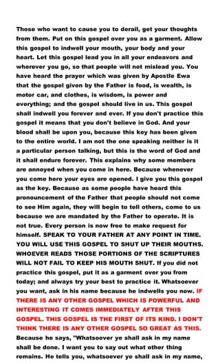 Those who want to cause you to derail, get your thoughts
from them. Put on this gospel over you as a garment. Allow
this gospel to indwell your mouth, your body and your
heart. Let this gospel lead you in all your endeavors and
wherever you go, so that people will not mislead you. You
have heard the prayer which was given by Apostle Ewa
that the gospel given by the Father is food, is wealth, is
motor car, and clothes, is wisdom, is power and
everything; and the gospel should live in us. This gospel
shall indwell you forever and ever. If you don't practice this
gospel it means that you don't believe in God. And your
blood shall be upon you, because this key has been given
to the entire world. I am not the one speaking neither is it
a particular person talking, but this is the word of God and
it shall endure forever. This explains why some members
are annoyed when you come in here. Because whenever
you come here your eyes are opened. I give you this gospel
as the key. Because as some people have heard this
pronouncement of the Father that people should not come
to see Him again, they will begin to tell others, come to us
because we are mandated by the Father to operate. It is
not true. Every person is now free to make request for
himself. SPEAK TO YOUR FATHER AT ANY POINT IN TIME.
YOU WILL USE THIS GOSPEL TO SHUT UP THEIR MOUTHS.
WHOEVER READS THOSE PORTIONS OF THE SCRIPTURES
WILL NOT FAIL TO KEEP HIS MOUTH SHUT. If you did not
practice this gospel, put it as a garment over you from
today; and always try your best to practice it. Whatsoever
you want, ask in his name because he indwells you now. IF
THERE IS ANY OTHER GOSPEL WHICH IS POWERFUL AND
INTERESTING IT COMES IMMEDIATELY AFTER THIS
GOSPEL. THIS GOSPEL IS THE FIRST OF ITS KIND. I DON'T
THINK THERE IS ANY OTHER GOSPEL SO GREAT AS THIS.
Because he says, "Whatsoever ye shall ask in my name
shall be done. I want you to say out what other thing
remains. He tells you, whatsoever ye shall ask in my name,
 