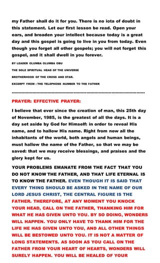 my Father shall do it for you. There is no iota of doubt in
this statement. Let our first lesson be read. Open your
ears, and broaden your intellect because today is a great
day and this gospel is going to live in you from today. Even
though you forget all other gospels; you will not forget this
gospel, and it shall dwell in you forever.
BY LEADER OLUMBA OLUMBA OBU
THE SOLE SPIRITUAL HEAD OF THE UNIVERSE
BROTHERHOOD OF THE CROSS AND STAR.
EXCERPT FROM : THE TELEPHONE NUMBER TO THE FATHER
……………………………………………………………………………………
PRAYER: EFFECTIVE PRAYER:
I believe that ever since the creation of man, this 25th day
of November, 1985, is the greatest of all the days. It is a
day set aside by God for Himself: in order to reveal His
name, and to hallow His name. Right from now all the
inhabitants of the world, both angels and human beings,
must hallow the name of the Father, so that we may be
saved: that we may receive blessings, and praises and the
glory kept for us.
YOUR PROBLEMS EMANATE FROM THE FACT THAT YOU
DO NOT KNOW THE FATHER, AND THAT LIFE ETERNAL IS
TO KNOW THE FATHER. EVEN THOUGH IT IS SAID THAT
EVERY THING SHOULD BE ASKED IN THE NAME OF OUR
LORD JESUS CHRIST, THE CENTRAL FIGURE IS THE
FATHER. THEREFORE, AT ANY MOMENT YOU KNOCK
YOUR HEAD, CALL ON THE FATHER, THANKING HIM FOR
WHAT HE HAS GIVEN UNTO YOU. BY SO DOING, WONDERS
WILL HAPPEN. YOU ONLY HAVE TO THANK HIM FOR THE
LIFE HE HAS GIVEN UNTO YOU, AND ALL OTHER THINGS
WILL BE BESTOWED UNTO YOU. IT IS NOT A MATTER OF
LONG STATEMENTS. AS SOON AS YOU CALL ON THE
FATHER FROM YOUR HEART OF HEARTS, WONDERS WILL
SURELY HAPPEN. YOU WILL BE HEALED OF YOUR
 