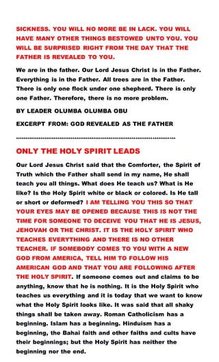 SICKNESS. YOU WILL NO MORE BE IN LACK. YOU WILL
HAVE MANY OTHER THINGS BESTOWED UNTO YOU. YOU
WILL BE SURPRISED RIGHT FROM THE DAY THAT THE
FATHER IS REVEALED TO YOU.
We are in the father. Our Lord Jesus Christ is in the Father.
Everything is in the Father. All trees are in the Father.
There is only one flock under one shepherd. There is only
one Father. Therefore, there is no more problem.
BY LEADER OLUMBA OLUMBA OBU
EXCERPT FROM: GOD REVEALED AS THE FATHER
…………………………………………………………………………
ONLY THE HOLY SPIRIT LEADS
Our Lord Jesus Christ said that the Comforter, the Spirit of
Truth which the Father shall send in my name, He shall
teach you all things. What does He teach us? What is He
like? Is the Holy Spirit white or black or colored. Is He tall
or short or deformed? I AM TELLING YOU THIS SO THAT
YOUR EYES MAY BE OPENED BECAUSE THIS IS NOT THE
TIME FOR SOMEONE TO DECEIVE YOU THAT HE IS JESUS,
JEHOVAH OR THE CHRIST. IT IS THE HOLY SPIRIT WHO
TEACHES EVERYTHING AND THERE IS NO OTHER
TEACHER. IF SOMEBODY COMES TO YOU WITH A NEW
GOD FROM AMERICA, TELL HIM TO FOLLOW HIS
AMERICAN GOD AND THAT YOU ARE FOLLOWING AFTER
THE HOLY SPIRIT. If someone comes out and claims to be
anything, know that he is nothing. It is the Holy Spirit who
teaches us everything and it is today that we want to know
what the Holy Spirit looks like. It was said that all shaky
things shall be taken away. Roman Catholicism has a
beginning. Islam has a beginning. Hinduism has a
beginning, the Bahai faith and other faiths and cults have
their beginnings; but the Holy Spirit has neither the
beginning nor the end.
 