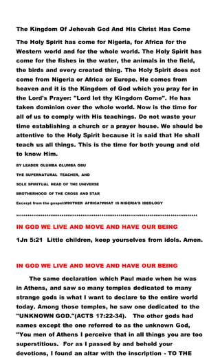 The Kingdom Of Jehovah God And His Christ Has Come
The Holy Spirit has come for Nigeria, for Africa for the
Western world and for the whole world. The Holy Spirit has
come for the fishes in the water, the animals in the field,
the birds and every created thing. The Holy Spirit does not
come from Nigeria or Africa or Europe. He comes from
heaven and it is the Kingdom of God which you pray for in
the Lord's Prayer: "Lord let thy Kingdom Come". He has
taken dominion over the whole world. Now is the time for
all of us to comply with His teachings. Do not waste your
time establishing a church or a prayer house. We should be
attentive to the Holy Spirit because it is said that He shall
teach us all things. This is the time for both young and old
to know Him.
BY LEADER OLUMBA OLUMBA OBU
THE SUPERNATURAL TEACHER, AND
SOLE SPIRITUAL HEAD OF THE UNIVERSE
BROTHERHOOD OF THE CROSS AND STAR
Excerpt from the gospel:WHITHER AFRICA?WHAT IS NIGERIA’S IDEOLOGY
…………………………………………………………………………………..
IN GOD WE LIVE AND MOVE AND HAVE OUR BEING
1Jn 5:21 Little children, keep yourselves from idols. Amen.
IN GOD WE LIVE AND MOVE AND HAVE OUR BEING
The same declaration which Paul made when he was
in Athens, and saw so many temples dedicated to many
strange gods is what I want to declare to the entire world
today. Among those temples, he saw one dedicated to the
"UNKNOWN GOD."(ACTS 17:22-34). The other gods had
names except the one referred to as the unknown God,
"You men of Athens I perceive that in all things you are too
superstitious. For as I passed by and beheld your
devotions, I found an altar with the inscription - TO THE
 