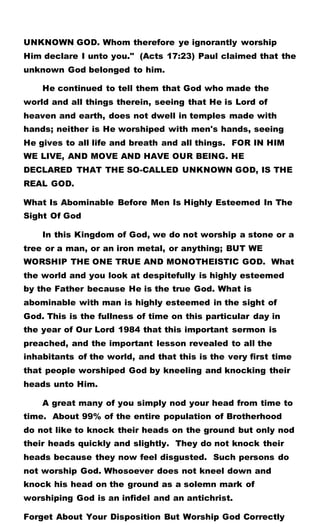 UNKNOWN GOD. Whom therefore ye ignorantly worship
Him declare I unto you." (Acts 17:23) Paul claimed that the
unknown God belonged to him.
He continued to tell them that God who made the
world and all things therein, seeing that He is Lord of
heaven and earth, does not dwell in temples made with
hands; neither is He worshiped with men's hands, seeing
He gives to all life and breath and all things. FOR IN HIM
WE LIVE, AND MOVE AND HAVE OUR BEING. HE
DECLARED THAT THE SO-CALLED UNKNOWN GOD, IS THE
REAL GOD.
What Is Abominable Before Men Is Highly Esteemed In The
Sight Of God
In this Kingdom of God, we do not worship a stone or a
tree or a man, or an iron metal, or anything; BUT WE
WORSHIP THE ONE TRUE AND MONOTHEISTIC GOD. What
the world and you look at despitefully is highly esteemed
by the Father because He is the true God. What is
abominable with man is highly esteemed in the sight of
God. This is the fullness of time on this particular day in
the year of Our Lord 1984 that this important sermon is
preached, and the important lesson revealed to all the
inhabitants of the world, and that this is the very first time
that people worshiped God by kneeling and knocking their
heads unto Him.
A great many of you simply nod your head from time to
time. About 99% of the entire population of Brotherhood
do not like to knock their heads on the ground but only nod
their heads quickly and slightly. They do not knock their
heads because they now feel disgusted. Such persons do
not worship God. Whosoever does not kneel down and
knock his head on the ground as a solemn mark of
worshiping God is an infidel and an antichrist.
Forget About Your Disposition But Worship God Correctly
 