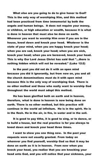 What else are you going to do to give honor to God?
This is the only way of worshiping Him, and this method
had been practiced from time immemorial by both the
angels and human beings. It does not require your money,
or children, or high education or wealth, because it is what
is done in heaven that must also be done on earth.
Whenever you want to worship Him even if you are in the
house, kneel down and knock your head. Whatever is the
state of your mind, when you are happy knock your head;
when you are sad, knock your head; when you are sick,
knock your head; when you are bereaved, knock your head.
This is why Our Lord Jesus Christ has said that "...there is
nothing hidden which will not be revealed." (Luke 12:2)
In the past you did not do it with an open mind
because you did it ignorantly, but from now on, you and all
the church denominations must do it with open mind
because this is the only way of worshiping God. There is
no other method and those who really want to worship God
throughout the world must adopt this method.
He has been glorified both on earth and in heaven,
therefore, what is done in heaven is now being done on
earth. There is no other method, but this practice will
continue in the world ad infinitum. He is in the spirit. He is
in the flesh. He in the air, in fire, in water and in the soil.
It is good to pay tithe, it is good to sing, or to dance, or
to build a house, but the real practice is for you always to
kneel down and knock your head three times.
I want to show you one thing now. In the past your
requests were not usually granted. From today on
wherever you find yourself, worship God so that it may be
done on earth as it is in heaven. From now when you
knock your head, you realize that you are knocking your
head unto God, and you will notice that your sickness, your
 