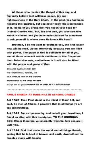 All those who receive the Gospel of this day, and
fervently believe in it will have peace, joy and
righteousness in the Holy Ghost. In the past, you had been
keeping this practice, but you never knew the significance
of it. Some of you argue that you knock your head for
Olumba Olumba Obu. But, fair and well, you also see Him
knock His head; and you have never paused for a moment
to ask yourself to whom does He knock His head?
Brethren, I do not want to overload you, the first lesson
now will be read. Listen attentively because you are filled
with power. The grace of God is sufficient for all of you,
and all those who will watch and listen to this Gospel on
their Television sets, and believe in it will also be filled
with the power and grace of God.
BY LEADER OLUMBA OLUMBA OBU
THE SUPERNATURAL TEACHER, AND
SOLE SPIRITUAL HEAD OF THE UNIVERSE
BROTHERHOOD OF THE CROSS AND STAR
Excerpt from the gospel: WORSHIP GOD ON EARTH AS IT IS DONE IN HEAVEN
……………………………………………………………………………………
PAUL’S SPEECH AT MARS HILL IN ATHENS, GREECE
Act 17:22 Then Paul stood in the midst of Mars' hill, and
said, Ye men of Athens, I perceive that in all things ye are
too superstitious.
Act 17:23 For as I passed by, and beheld your devotions, I
found an altar with this inscription, TO THE UNKNOWN
GOD. Whom therefore ye ignorantly worship, him declare I
unto you.
Act 17:24 God that made the world and all things therein,
seeing that he is Lord of heaven and earth, dwelleth not in
temples made with hands;
 