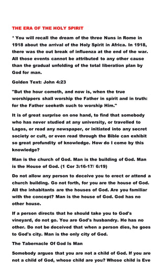 THE ERA OF THE HOLY SPIRIT
* You will recall the dream of the three Nuns in Rome in
1918 about the arrival of the Holy Spirit in Africa. In 1918,
there was the out break of influenza at the end of the war.
All those events cannot be attributed to any other cause
than the gradual unfolding of the total liberation plan by
God for man.
Golden Text: John 4:23
"But the hour cometh, and now is, when the true
worshippers shall worship the Father in spirit and in truth:
for the Father seeketh such to worship Him."
It is of great surprise on one hand, to find that somebody
who has never studied at any university, or travelled to
Lagos, or read any newspaper, or initiated into any secret
society or cult, or even read through the Bible can exhibit
so great profundity of knowledge. How do I come by this
knowledge?
Man is the church of God. Man is the building of God. Man
is the House of God. (1 Cor 3:16-17/ 6:19)
Do not allow any person to deceive you to erect or attend a
church building. Go not forth, for you are the house of God.
All the inhabitants are the houses of God. Are you familiar
with the concept? Man is the house of God. God has no
other house.
If a person directs that he should take you to God's
vineyard, do not go. You are God's husbandry. He has no
other. Do not be deceived that when a person dies, he goes
to God's city. Man is the only city of God.
The Tabernacle Of God Is Man
Somebody argues that you are not a child of God. If you are
not a child of God, whose child are you? Whose child is Eve
 