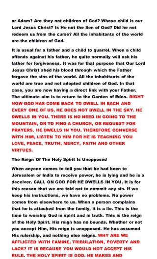 or Adam? Are they not children of God? Whose child is our
Lord Jesus Christ? Is He not the Son of God? Did he not
redeem us from the curse? All the inhabitants of the world
are the children of God.
It is usual for a father and a child to quarrel. When a child
offends against his father, he quite normally will ask his
father for forgiveness. It was for that purpose that Our Lord
Jesus Christ shed his blood through which the Father
forgave the sins of the world. All the inhabitants of the
world are true and not adopted children of God. In that
case, you are now having a direct link with your Father.
The ultimate aim is to return to the Garden of Eden. RIGHT
NOW GOD HAS COME BACK TO DWELL IN EACH AND
EVERY ONE OF US. HE DOES NOT DWELL IN THE SKY. HE
DWELLS IN YOU. THERE IS NO NEED IN GOING TO THE
MOUNTAIN, OR TO FIND A CHURCH, OR REQUEST FOR
PRAYERS. HE DWELLS IN YOU. THEREFORE CONVERSE
WITH HIM, LISTEN TO HIM FOR HE IS TEACHING YOU
LOVE, PEACE, TRUTH, MERCY, FAITH AND OTHER
VIRTUES.
The Reign Of The Holy Spirit Is Unopposed
When anyone comes to tell you that he had been to
Jerusalem or India to receive power, he is lying and he is a
deceiver. CALL ON GOD FOR HE DWELLS IN YOU. It is for
this reason that we are told not to commit any sin. If we
keep his instructions, we have no problems. No power
comes from elsewhere to us. When a person complains
that he is attacked from the family, it is a lie. This is the
time to worship God in spirit and in truth. This is the reign
of the Holy Spirit. His reign has no bounds. Whether or not
you accept Him, His reign is unopposed. He has assumed
His rulership, and nothing else reigns. WHY ARE WE
AFFLICTED WITH FAMINE, TRIBULATION, POVERTY AND
LACK? IT IS BECAUSE YOU WOULD NOT ACCEPT HIS
RULE. THE HOLY SPIRIT IS GOD. HE MAKES AND
 