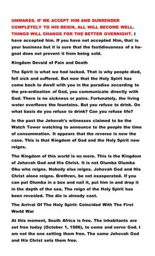 UNMAKES. IF WE ACCEPT HIM AND SURRENDER
COMPLETELY TO HIS REIGN, ALL WILL BECOME WELL.
THINGS WILL CHANGE FOR THE BETTER OVERNIGHT. I
have accepted him. If you have not accepted Him, that is
your business but it is sure that the fastidiousness of a he-
goat does not prevent it from being sold.
Kingdom Devoid of Pain and Death
The Spirit is what we had lacked. That is why people died,
fell sick and suffered. But now that the Holy Spirit has
come back to dwell with you in the paradise according to
the pre-ordination of God, you communicate directly with
God. There is no sickness or pains. Fortunately, the living
water overflows the fountains. But you refuse to drink. On
what basis do you refuse to drink? Can you refuse life?
In the past the Jehovah's witnesses claimed to be the
Watch Tower watching to announce to the people the time
of consummation. It appears that the reverse is now the
case. This is that Kingdom of God and the Holy Spirit now
reigns.
The Kingdom of this world is no more. This is the Kingdom
of Jehovah God and His Christ. It is not Olumba Olumba
Obu who reigns. Nobody else reigns. Jehovah God and His
Christ alone reigns. Brethren, be not exasperated. If you
can put Olumba in a box and nail it, put him in and drop it
in the depth of the sea. The reign of the Holy Spirit has
been revealed. The die is already cast.
The Arrival Of The Holy Spirit: Coincided With The First
World War
At this moment, South Africa is free. The inhabitants are
set free today (October 1, 1986), to come and serve God. I
am not the one setting them free. The same Jehovah God
and His Christ sets them free.
 