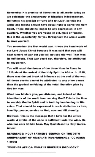 Remember His promise of liberation to all, made today as
we celebrate the anniversary of Nigeria's independence.
He fulfills his precept of "Live and let Live', so that the
white and blacks should have equal right to serve the Holy
Spirit. There should no longer be any oppression in any
quarters. Whether you are young or old, male or female,
this is the opportunity for you throughout the whole world
to save yourself.
You remember the first world war. It was the handiwork of
our Lord Jesus Christ because it was said that you will
hear rumors of war but you will not see the war. That was
its fulfillment. That war could not, therefore, be attributed
to any person.
You will recall the dream of the three Nuns in Rome in
1918 about the arrival of the Holy Spirit in Africa. In 1918,
there was the out break of influenza at the end of the war.
All those events cannot be attributed to any other cause
than the gradual unfolding of the total liberation plan by
God for man.
What now hinders you, you Africans, and indeed all the
inhabitants of the world from serving God? This is the time
to worship God in Spirit and in truth by hearkening to His
voice. That should be expressed in such attributes as love,
humility, peace, service to God, now and till eternity.
Brethren, this is the message that I have for the entire
world. A stroke of the cane is sufficient unto the wise. He
who has ears let him hear. May God bless His Holy Words.
Amen!
REFERENCE: HOLY FATHER'S SERMON ON THE 26TH
ANNIVERSARY OF NIGERIA'S INDEPENDENCE (OCTOBER
1,1986)
"WHITHER AFRICA: WHAT IS NIGERIA'S IDEOLOGY?"
……………………………………………………………………..………………………………………………………………………………………………………………….……..
 