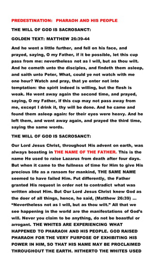 PREDESTINATION: PHARAOH AND HIS PEOPLE
THE WILL OF GOD IS SACROSANCT:
GOLDEN TEXT: MATTHEW 26:39-44
And he went a little further, and fell on his face, and
prayed, saying, O my Father, if it be possible, let this cup
pass from me: nevertheless not as I will, but as thou wilt.
And he cometh unto the disciples, and findeth them asleep,
and saith unto Peter, What, could ye not watch with me
one hour? Watch and pray, that ye enter not into
temptation: the spirit indeed is willing, but the flesh is
weak. He went away again the second time, and prayed,
saying, O my Father, if this cup may not pass away from
me, except I drink it, thy will be done. And he came and
found them asleep again: for their eyes were heavy. And he
left them, and went away again, and prayed the third time,
saying the same words.
THE WILL OF GOD IS SACROSANCT:
Our Lord Jesus Christ, throughout His advent on earth, was
always boasting in THE NAME OF THE FATHER. This is the
name He used to raise Lazarus from death after four days.
But when it came to the fullness of time for Him to give His
precious life as a ransom for mankind, THE SAME NAME
seemed to have failed Him. Put differently, the Father
granted His request in order not to contradict what was
written about Him. But Our Lord Jesus Christ knew God as
the doer of all things, hence, he said, (Matthew 26:39) …
“Nevertheless not as I will, but as thou wilt.” All that we
see happening in the world are the manifestations of God’s
will. Never you claim to be anything, do not be boastful or
arrogant. THE WHITES ARE EXPERIENCING WHAT
HAPPENED TO PHARAOH AND HIS PEOPLE. GOD RAISED
PHARAOH FOR THE VERY PURPOSE OF EXHIBITING HIS
POWER IN HIM, SO THAT HIS NAME MAY BE PROCLAIMED
THROUGHOUT THE EARTH. HITHERTO THE WHITES USED
 