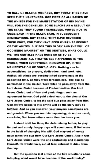 TO CALL US BLACKS MONKEYS, BUT TODAY THEY HAVE
SEEN THEIR NAKEDNESS. GOD FIRST OF ALL RAISED UP
THE WHITES FOR THE MANIFESTATION OF HIS DIVINE
WILL FOR THE GENTILES. SOME BLACKS AS A RESULT OF
THE STATE THEY FOUND THEMSELVES, VOWED NOT TO
COME BACK IN THE BLACK SKIN, IN SUBSEQUENT
GENERATIONS. BUT TODAY, THEY HAVE REVERSED
THEIR VOWS, FOR THEY HAVE SEEN WHAT HAS BECOME
OF THE WHITES. BUT FOR THIS GLORY AND THE WILL OF
GOD BEING MANIFEST ON THE GENTILES, WHAT COULD
WE, THE GENTILES HAVE DONE SO AS TO BE
RECOGNIZED? ALL THAT WE SEE HAPPENING IN THE
WORLD, WHEN EVERYTHING IS SUMMED UP, IS THE
MANIFESTATION OF GOD’S GLORY. Nothing can be
accomplished by prayers, dedication, hard work, etc..
Rather, all things are accomplished accordingly at the
appointed time, as they were foreordained. The cup as
nominated in the Golden Text failed to pass away from the
Lord Jesus Christ because of Predestination. Our Lord
Jesus Christ, out of fear and panic forgot such an
agreement hence, God paid a deaf ear, to the plea of Our
Lord Jesus Christ, to let the said cup pass away from Him.
God always keeps to His divine will so His glory may be
fulfilled. And so you discover, your prayers sometimes are
not granted. When you see this happening, do not as usual,
conclude, God loves others more than he loves you.
Instead wait for time, the determining factor, to play
its part and surely, happy days will soon come. If God were
in the habit of changing His will, God may out of mercy
have taken the cup from Our Lord Jesus Christ. Also if Our
Lord Jesus Christ were the one controlling and monitoring
Himself, He would have, out of fear, refused to drink from
the cup.
But the question is if either of the two situations came
into play, what would have become of the world today?
 