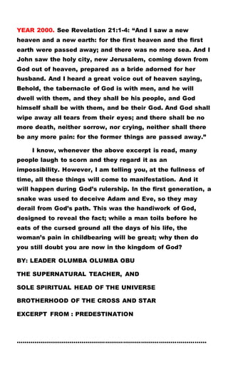 YEAR 2000. See Revelation 21:1-4: “And I saw a new
heaven and a new earth: for the first heaven and the first
earth were passed away; and there was no more sea. And I
John saw the holy city, new Jerusalem, coming down from
God out of heaven, prepared as a bride adorned for her
husband. And I heard a great voice out of heaven saying,
Behold, the tabernacle of God is with men, and he will
dwell with them, and they shall be his people, and God
himself shall be with them, and be their God. And God shall
wipe away all tears from their eyes; and there shall be no
more death, neither sorrow, nor crying, neither shall there
be any more pain: for the former things are passed away.”
I know, whenever the above excerpt is read, many
people laugh to scorn and they regard it as an
impossibility. However, I am telling you, at the fullness of
time, all these things will come to manifestation. And it
will happen during God’s rulership. In the first generation, a
snake was used to deceive Adam and Eve, so they may
derail from God’s path. This was the handiwork of God,
designed to reveal the fact; while a man toils before he
eats of the cursed ground all the days of his life, the
woman’s pain in childbearing will be great; why then do
you still doubt you are now in the kingdom of God?
BY: LEADER OLUMBA OLUMBA OBU
THE SUPERNATURAL TEACHER, AND
SOLE SPIRITUAL HEAD OF THE UNIVERSE
BROTHERHOOD OF THE CROSS AND STAR
EXCERPT FROM : PREDESTINATION
……………………………………………………………………………………
 