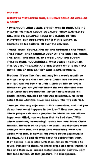 PRAYER
CHRIST IS THE LIVING GOD, A HUMAN BEING AS WELL AS
A SPIRIT.
* WHEN OUR LORD JESUS CHRIST WAS IN INDIA AND HE
PREACH TO THEM ABOUT EQUALITY, THEY WANTED TO
KILL HIM. HE ESCAPED FROM THE HANDS OF THE
PLOTTERS AND DEPARTED FROM THEIR MIDST. He
liberates all his children all over the universe.
* VERY MANY PEOPLE ARE OF THE OPINION THAT WHEN
THEY PRAY, THEY SHOULD LOOK AT THE SUN THE MOON,
THE EAST, THE NORTH, THE WEST, AND THE SOUTH.
THAT IS MERE FOOLISHNESS. WHO OWNS THE NORTH,
THE SOUTH, THE EAST AND THE WEST? WHO IS HE THAT
OWNS THE ENTIRE EARTH? GOD IS EVERYWHERE.
Brethren, if you like, fast and pray for a whole month so
that you may see Our Lord Jesus Christ, but I assure you
that you will not see Him until it pleases Him to reveal
Himself to you. Do you remember the two disciples who
after Christ had resurrected, joined him to discuss His
death, as they traveled on the way to Emmaus. He even
asked them what the news was about. The two retorted,
" Are you the only sojourner in this Jerusalem, and that you
do not hear what happens in the town? How one Jesus
whom people said was a prophet, in whom we had all our
hope, was killed, now we hear that He had risen." With
whom were they conversing? It was Our Lord Jesus Christ
Himself. He went on to preach to them. The disciples were
annoyed with Him, and they were wondering what was
wrong with Him, if He was not aware of the sad news in
the town. At a point He was about to depart from them,
they begged Him to stay with them. Since He wanted to
reveal Himself to them, He broke bread and gave thanks to
God and their eyes opened instantaneously and they saw
Him face to face. At that juncture, He disappeared.
 