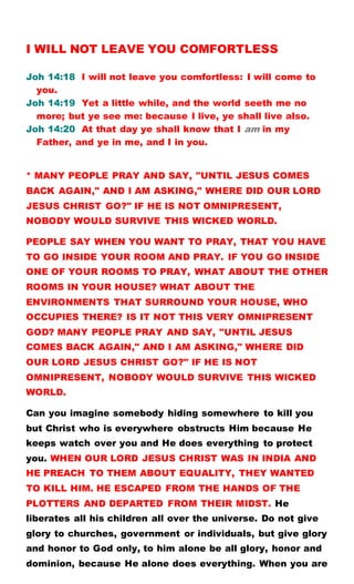 I WILL NOT LEAVE YOU COMFORTLESS
Joh 14:18 I will not leave you comfortless: I will come to
you.
Joh 14:19 Yet a little while, and the world seeth me no
more; but ye see me: because I live, ye shall live also.
Joh 14:20 At that day ye shall know that I am in my
Father, and ye in me, and I in you.
* MANY PEOPLE PRAY AND SAY, "UNTIL JESUS COMES
BACK AGAIN," AND I AM ASKING," WHERE DID OUR LORD
JESUS CHRIST GO?" IF HE IS NOT OMNIPRESENT,
NOBODY WOULD SURVIVE THIS WICKED WORLD.
PEOPLE SAY WHEN YOU WANT TO PRAY, THAT YOU HAVE
TO GO INSIDE YOUR ROOM AND PRAY. IF YOU GO INSIDE
ONE OF YOUR ROOMS TO PRAY, WHAT ABOUT THE OTHER
ROOMS IN YOUR HOUSE? WHAT ABOUT THE
ENVIRONMENTS THAT SURROUND YOUR HOUSE, WHO
OCCUPIES THERE? IS IT NOT THIS VERY OMNIPRESENT
GOD? MANY PEOPLE PRAY AND SAY, "UNTIL JESUS
COMES BACK AGAIN," AND I AM ASKING," WHERE DID
OUR LORD JESUS CHRIST GO?" IF HE IS NOT
OMNIPRESENT, NOBODY WOULD SURVIVE THIS WICKED
WORLD.
Can you imagine somebody hiding somewhere to kill you
but Christ who is everywhere obstructs Him because He
keeps watch over you and He does everything to protect
you. WHEN OUR LORD JESUS CHRIST WAS IN INDIA AND
HE PREACH TO THEM ABOUT EQUALITY, THEY WANTED
TO KILL HIM. HE ESCAPED FROM THE HANDS OF THE
PLOTTERS AND DEPARTED FROM THEIR MIDST. He
liberates all his children all over the universe. Do not give
glory to churches, government or individuals, but give glory
and honor to God only, to him alone be all glory, honor and
dominion, because He alone does everything. When you are
 
