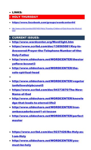  LINKS:
 HOLY THURSDAY
 https://www.facebook.com/groups/wordcenter44/
 http://www.scribd.com/doc/55574501/Holy-Thursday-Children-of-God-Know-the-Word-of-
God
 CURRENT ISSUES:
 http://www.wordcenter.org/Word/light.htm
 https://www.scribd.com/doc/138565081/Key-to-
Answered-Prayer-the-Telephone-Number-of-the-
Holy-Father
 http://www.slideshare.net/WORDCENTER/thestor
yoflove-bcsnet3
 http://www.slideshare.net/WORDCENTER/the-
sole-spiritual-head

 http://www.slideshare.net/WORDCENTER/vegetar
ianfellowshipbcsnet5
 https://www.scribd.com/doc/94373870/The-New-
Name-of-God
 http://www.slideshare.net/WORDCENTER/knowle
dge-that-leads-to-eternal-life2
 http://www.slideshare.net/WORDCENTER/true-
ambassadorbcsnet1-st-lesson
 http://www.slideshare.net/WORDCENTER/perfect
master
 https://www.scribd.com/doc/9237426/Be-Holy-as-
I-am-Holy
 http://www.slideshare.net/WORDCENTER/you-
must-be-holy
 