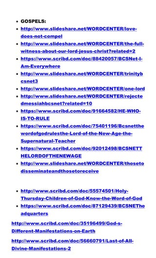 GOSPELS:
 http://www.slideshare.net/WORDCENTER/love-
does-not-compel
 http://www.slideshare.net/WORDCENTER/the-full-
witness-about-our-lord-jesus-christ?related=2
 https://www.scribd.com/doc/88420057/BCSNet-I-
Am-Everywhere
 http://www.slideshare.net/WORDCENTER/trinityb
csnet3
 http://www.slideshare.net/WORDCENTER/one-lord
 http://www.slideshare.net/WORDCENTER/rejecte
dmessiahbcsnet?related=10
 https://www.scribd.com/doc/91664582/HE-WHO-
IS-TO-RULE
 https://www.scribd.com/doc/75401196/Bcsnetthe
wordofgodrulesthe-Lord-of-the-New-Age-the-
Supernatural-Teacher
 https://www.scribd.com/doc/92012498/BCSNETT
HELORDOFTHENEWAGE
 http://www.slideshare.net/WORDCENTER/thoseto
disseminateandthosetoreceive
 http://www.scribd.com/doc/55574501/Holy-
Thursday-Children-of-God-Know-the-Word-of-God
 https://www.scribd.com/doc/87129439/BCSNEThe
adquarters
http://www.scribd.com/doc/35196499/God-s-
Different-Manifestations-on-Earth
http://www.scribd.com/doc/56660791/Last-of-All-
Divine-Manifestations-2
 