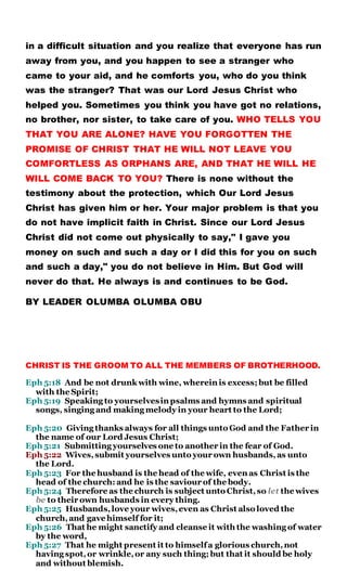 in a difficult situation and you realize that everyone has run
away from you, and you happen to see a stranger who
came to your aid, and he comforts you, who do you think
was the stranger? That was our Lord Jesus Christ who
helped you. Sometimes you think you have got no relations,
no brother, nor sister, to take care of you. WHO TELLS YOU
THAT YOU ARE ALONE? HAVE YOU FORGOTTEN THE
PROMISE OF CHRIST THAT HE WILL NOT LEAVE YOU
COMFORTLESS AS ORPHANS ARE, AND THAT HE WILL HE
WILL COME BACK TO YOU? There is none without the
testimony about the protection, which Our Lord Jesus
Christ has given him or her. Your major problem is that you
do not have implicit faith in Christ. Since our Lord Jesus
Christ did not come out physically to say," I gave you
money on such and such a day or I did this for you on such
and such a day," you do not believe in Him. But God will
never do that. He always is and continues to be God.
BY LEADER OLUMBA OLUMBA OBU
CHRIST IS THE GROOM TO ALL THE MEMBERS OF BROTHERHOOD.
Eph 5:18 And be not drunk with wine, wherein is excess; but be filled
with the Spirit;
Eph 5:19 Speaking to yourselvesin psalms and hymns and spiritual
songs, singing and making melody in your heart to the Lord;
Eph 5:20 Giving thanks always for all things unto God and the Father in
the name of our Lord Jesus Christ;
Eph 5:21 Submitting yourselves one to another in the fear of God.
Eph 5:22 Wives,submit yourselves unto your own husbands,as unto
the Lord.
Eph 5:23 For the husband is the head of the wife, even as Christ is the
head of the church: and he is the saviour of the body.
Eph 5:24 Therefore as the church is subject unto Christ,so let the wives
be to their own husbands in every thing.
Eph 5:25 Husbands,love your wives,even as Christ also loved the
church,and gave himself for it;
Eph 5:26 That he might sanctify and cleanse it with the washing of water
by the word,
Eph 5:27 That he might present it to himselfa glorious church,not
having spot,or wrinkle,or any such thing; but that it should be holy
and without blemish.
 