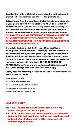 Read 2nd Corinthians 11:2-end and also sing this spiritual song: A
groom has been appointed and Christ is the groom to us.
Beloved, apart from Our Lord Jesus Christ, there is none other who
is your groom. CHRIST IS THE GROOM TO ALL THE MEMBERS OF
BROTHERHOOD. So you need not worry yourself about what you
lack. For once you kneel down, knock down your forehead, and
present all your problems to Christ, through prayer you are filled.
THE FATHER IS ALWAYS SUFFICIENT TO YOU AND AS SUCH YOU
SHOULD NOT REQUEST FOR PRAYERS FROM PEOPLE. YOU
SHOULD NOT BE DECEIVED , IN THIS KINGDOM, EVERYBODY HAS
EQUAL POWER AND POTENTIALS.
It is only in Brotherhood of the Cross and Star that God is
worshiped in Spirit and in truth That is why I tell you that should
you abide by all the injunctions given to you by the Father, here in
the kingdom, things would have been perfect with you. So long as
you remain obedient to the Father, you are on top of the world and
you cannot be harmed by anything. DO NOT BE AFRAID OF
ANYTHING. Stop offering a prolonged prayer. Instead say, ALL IS
WELL, for all things are bound to be well accordingly.
Let my peace and blessing rest and abide with the entire world now
and forevermore. Amen
THANK YOU HOLY FATHER.
BY LEADER OLUMBA OLUMBA OBU
THE SOLE SPIRITUAL HEAD OF THE UNIVERSE
BROTHERHOOD OF THE CROSS AND STAR.
EXCERPT FROM :THE BOAT OF SALVATION
LOVE IS THE KEY:
Joh 14:20 At that day ye shall know that I am in my
Father, and ye in me, and I in you.
Joh 14:21 He that hath my commandments, and keepeth
them, he it is that loveth me: and he that loveth me shall
be loved of my Father, and I will love him, and will
manifest myself to him.
 