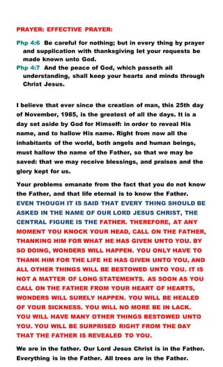 PRAYER: EFFECTIVE PRAYER:
Php 4:6 Be careful for nothing; but in every thing by prayer
and supplication with thanksgiving let your requests be
made known unto God.
Php 4:7 And the peace of God, which passeth all
understanding, shall keep your hearts and minds through
Christ Jesus.
I believe that ever since the creation of man, this 25th day
of November, 1985, is the greatest of all the days. It is a
day set aside by God for Himself: in order to reveal His
name, and to hallow His name. Right from now all the
inhabitants of the world, both angels and human beings,
must hallow the name of the Father, so that we may be
saved: that we may receive blessings, and praises and the
glory kept for us.
Your problems emanate from the fact that you do not know
the Father, and that life eternal is to know the Father.
EVEN THOUGH IT IS SAID THAT EVERY THING SHOULD BE
ASKED IN THE NAME OF OUR LORD JESUS CHRIST, THE
CENTRAL FIGURE IS THE FATHER. THEREFORE, AT ANY
MOMENT YOU KNOCK YOUR HEAD, CALL ON THE FATHER,
THANKING HIM FOR WHAT HE HAS GIVEN UNTO YOU. BY
SO DOING, WONDERS WILL HAPPEN. YOU ONLY HAVE TO
THANK HIM FOR THE LIFE HE HAS GIVEN UNTO YOU, AND
ALL OTHER THINGS WILL BE BESTOWED UNTO YOU. IT IS
NOT A MATTER OF LONG STATEMENTS. AS SOON AS YOU
CALL ON THE FATHER FROM YOUR HEART OF HEARTS,
WONDERS WILL SURELY HAPPEN. YOU WILL BE HEALED
OF YOUR SICKNESS. YOU WILL NO MORE BE IN LACK.
YOU WILL HAVE MANY OTHER THINGS BESTOWED UNTO
YOU. YOU WILL BE SURPRISED RIGHT FROM THE DAY
THAT THE FATHER IS REVEALED TO YOU.
We are in the father. Our Lord Jesus Christ is in the Father.
Everything is in the Father. All trees are in the Father.
 