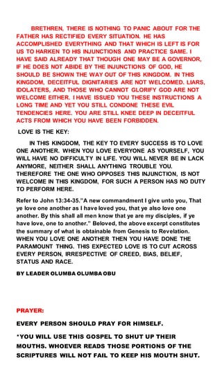 BRETHREN, THERE IS NOTHING TO PANIC ABOUT FOR THE
FATHER HAS RECTIFIED EVERY SITUATION. HE HAS
ACCOMPLISHED EVERYTHING AND THAT WHICH IS LEFT IS FOR
US TO HARKEN TO HIS INJUNCTIONS AND PRACTICE SAME. I
HAVE SAID ALREADY THAT THOUGH ONE MAY BE A GOVERNOR,
IF HE DOES NOT ABIDE BY THE INJUNCTIONS OF GOD, HE
SHOULD BE SHOWN THE WAY OUT OF THIS KINGDOM. IN THIS
KINGDOM, DECEITFUL DIGNITARIES ARE NOT WELCOMED. LIARS,
IDOLATERS, AND THOSE WHO CANNOT GLORIFY GOD ARE NOT
WELCOME EITHER. I HAVE ISSUED YOU THESE INSTRUCTIONS A
LONG TIME AND YET YOU STILL CONDONE THESE EVIL
TENDENCIES HERE. YOU ARE STILL KNEE DEEP IN DECEITFUL
ACTS FROM WHICH YOU HAVE BEEN FORBIDDEN.
LOVE IS THE KEY:
IN THIS KINGDOM, THE KEY TO EVERY SUCCESS IS TO LOVE
ONE ANOTHER. WHEN YOU LOVE EVERYONE AS YOURSELF, YOU
WILL HAVE NO DIFFICULTY IN LIFE. YOU WILL NEVER BE IN LACK
ANYMORE, NEITHER SHALL ANYTHING TROUBLE YOU.
THEREFORE THE ONE WHO OPPOSES THIS INJUNCTION, IS NOT
WELCOME IN THIS KINGDOM, FOR SUCH A PERSON HAS NO DUTY
TO PERFORM HERE.
Refer to John 13:34-35.”A new commandment I give unto you, That
ye love one another as I have loved you, that ye also love one
another. By this shall all men know that ye are my disciples, if ye
have love, one to another.” Beloved, the above excerpt constitutes
the summary of what is obtainable from Genesis to Revelation.
WHEN YOU LOVE ONE ANOTHER THEN YOU HAVE DONE THE
PARAMOUNT THING. THIS EXPECTED LOVE IS TO CUT ACROSS
EVERY PERSON, IRRESPECTIVE OF CREED, BIAS, BELIEF,
STATUS AND RACE.
BY LEADER OLUMBA OLUMBA OBU
PRAYER:
EVERY PERSON SHOULD PRAY FOR HIMSELF.
*YOU WILL USE THIS GOSPEL TO SHUT UP THEIR
MOUTHS. WHOEVER READS THOSE PORTIONS OF THE
SCRIPTURES WILL NOT FAIL TO KEEP HIS MOUTH SHUT.
 